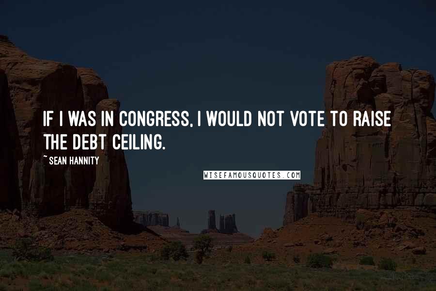 Sean Hannity Quotes: If I was in Congress, I would not vote to raise the debt ceiling.