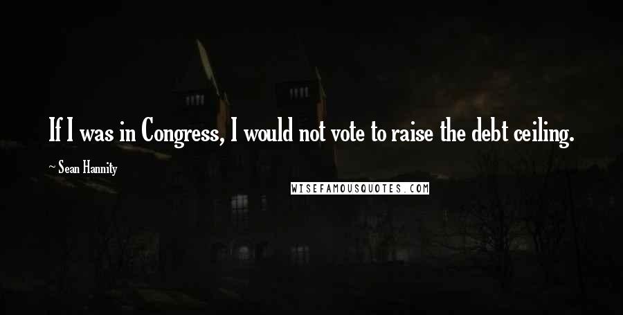 Sean Hannity Quotes: If I was in Congress, I would not vote to raise the debt ceiling.