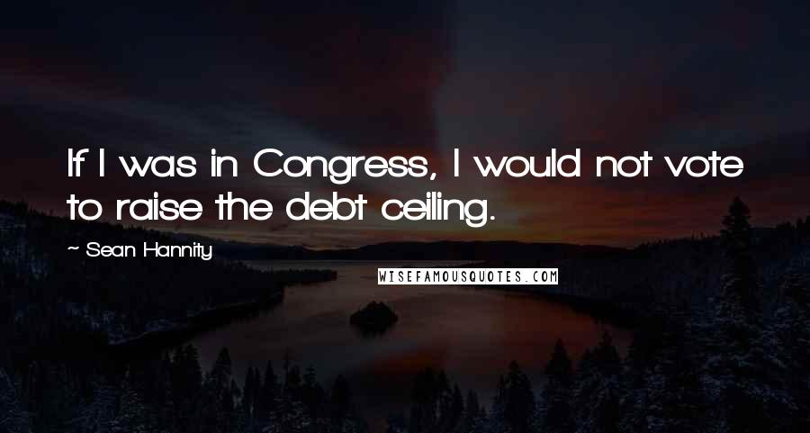 Sean Hannity Quotes: If I was in Congress, I would not vote to raise the debt ceiling.