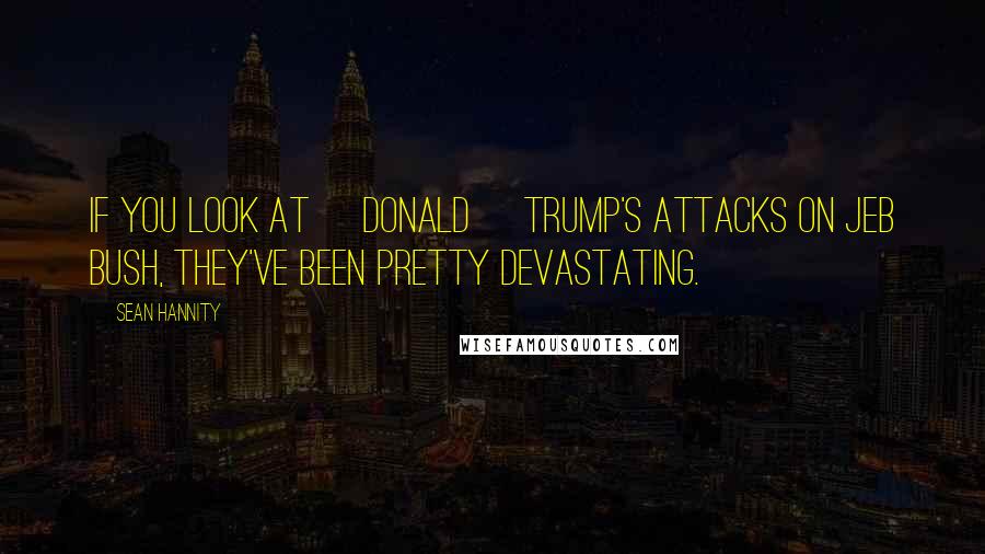 Sean Hannity Quotes: If you look at [Donald] Trump's attacks on Jeb Bush, they've been pretty devastating.