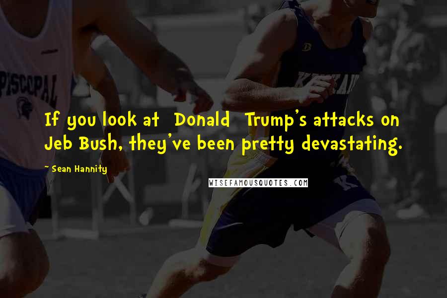 Sean Hannity Quotes: If you look at [Donald] Trump's attacks on Jeb Bush, they've been pretty devastating.