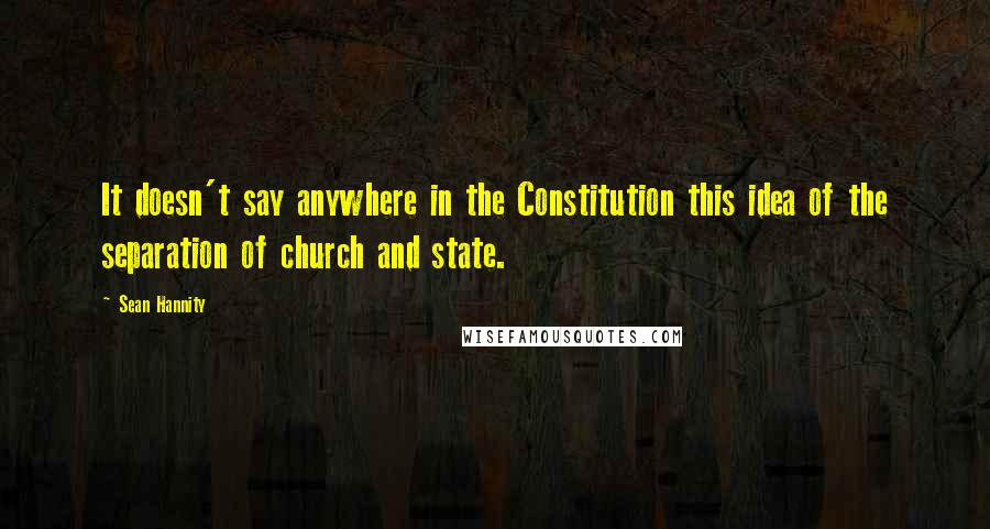 Sean Hannity Quotes: It doesn't say anywhere in the Constitution this idea of the separation of church and state.