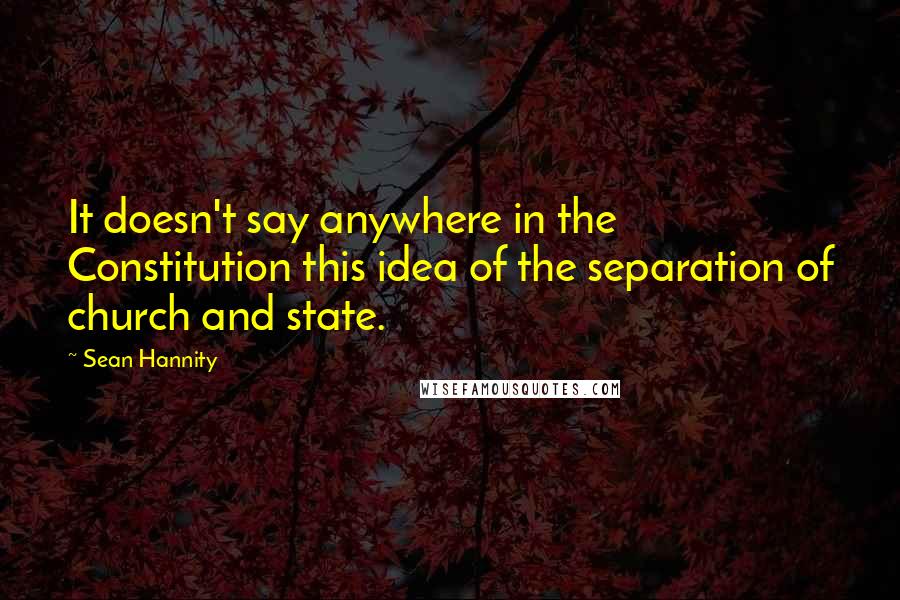 Sean Hannity Quotes: It doesn't say anywhere in the Constitution this idea of the separation of church and state.