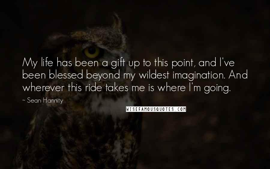 Sean Hannity Quotes: My life has been a gift up to this point, and I've been blessed beyond my wildest imagination. And wherever this ride takes me is where I'm going.