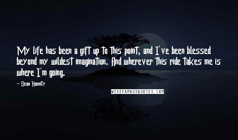 Sean Hannity Quotes: My life has been a gift up to this point, and I've been blessed beyond my wildest imagination. And wherever this ride takes me is where I'm going.