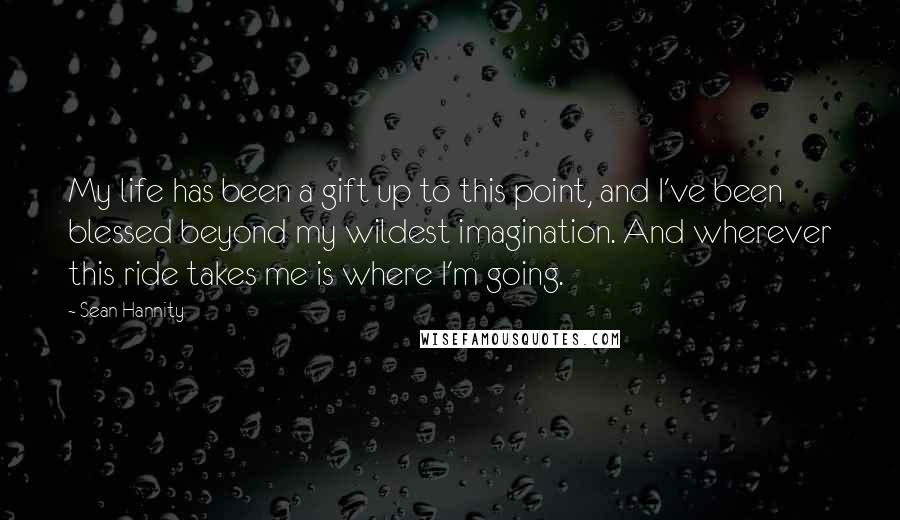 Sean Hannity Quotes: My life has been a gift up to this point, and I've been blessed beyond my wildest imagination. And wherever this ride takes me is where I'm going.