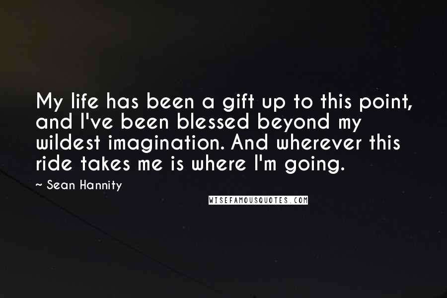 Sean Hannity Quotes: My life has been a gift up to this point, and I've been blessed beyond my wildest imagination. And wherever this ride takes me is where I'm going.