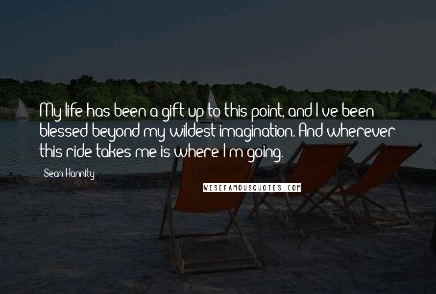 Sean Hannity Quotes: My life has been a gift up to this point, and I've been blessed beyond my wildest imagination. And wherever this ride takes me is where I'm going.