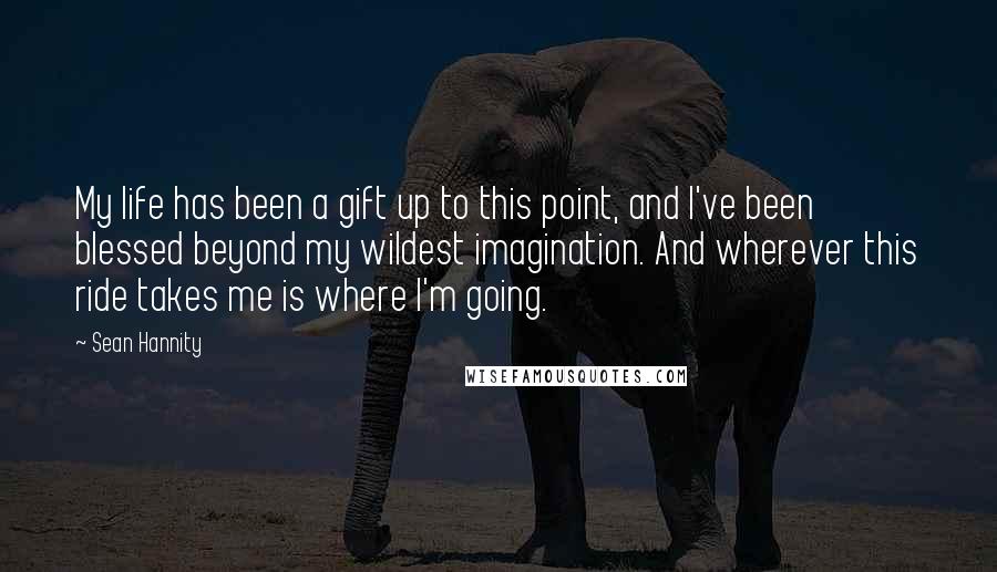 Sean Hannity Quotes: My life has been a gift up to this point, and I've been blessed beyond my wildest imagination. And wherever this ride takes me is where I'm going.