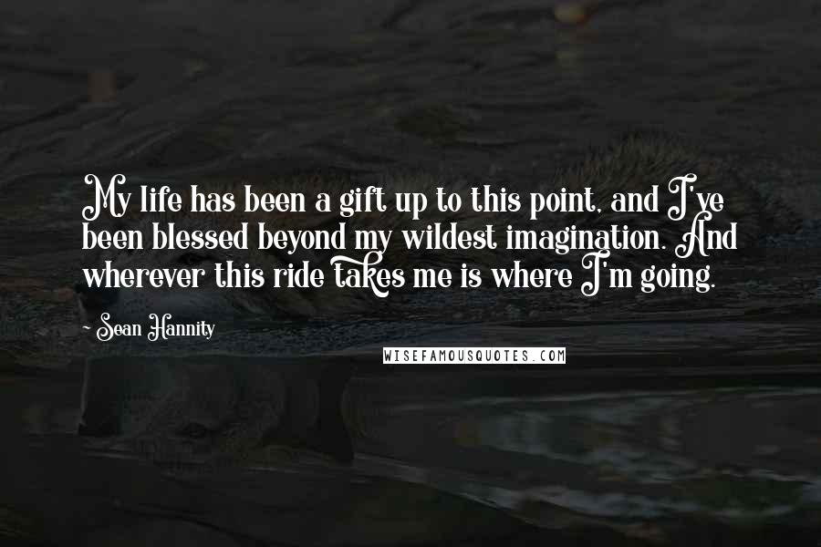 Sean Hannity Quotes: My life has been a gift up to this point, and I've been blessed beyond my wildest imagination. And wherever this ride takes me is where I'm going.