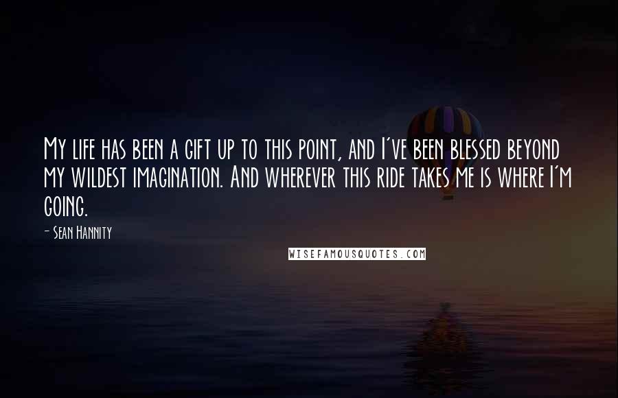 Sean Hannity Quotes: My life has been a gift up to this point, and I've been blessed beyond my wildest imagination. And wherever this ride takes me is where I'm going.