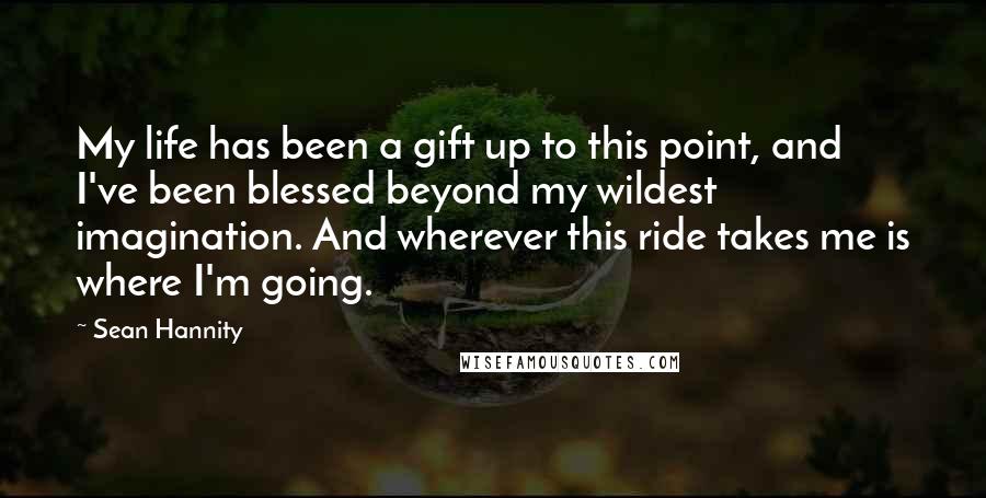 Sean Hannity Quotes: My life has been a gift up to this point, and I've been blessed beyond my wildest imagination. And wherever this ride takes me is where I'm going.