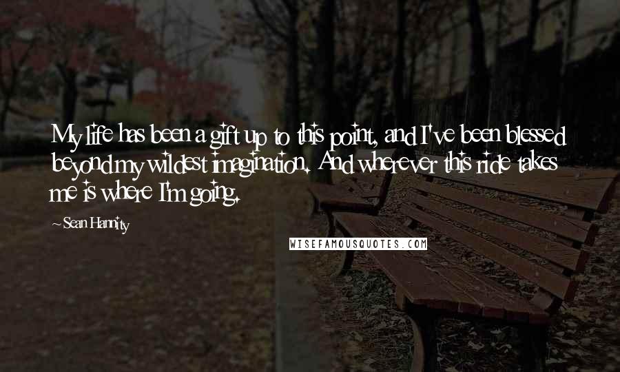 Sean Hannity Quotes: My life has been a gift up to this point, and I've been blessed beyond my wildest imagination. And wherever this ride takes me is where I'm going.