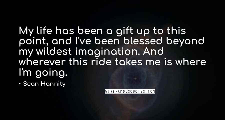 Sean Hannity Quotes: My life has been a gift up to this point, and I've been blessed beyond my wildest imagination. And wherever this ride takes me is where I'm going.