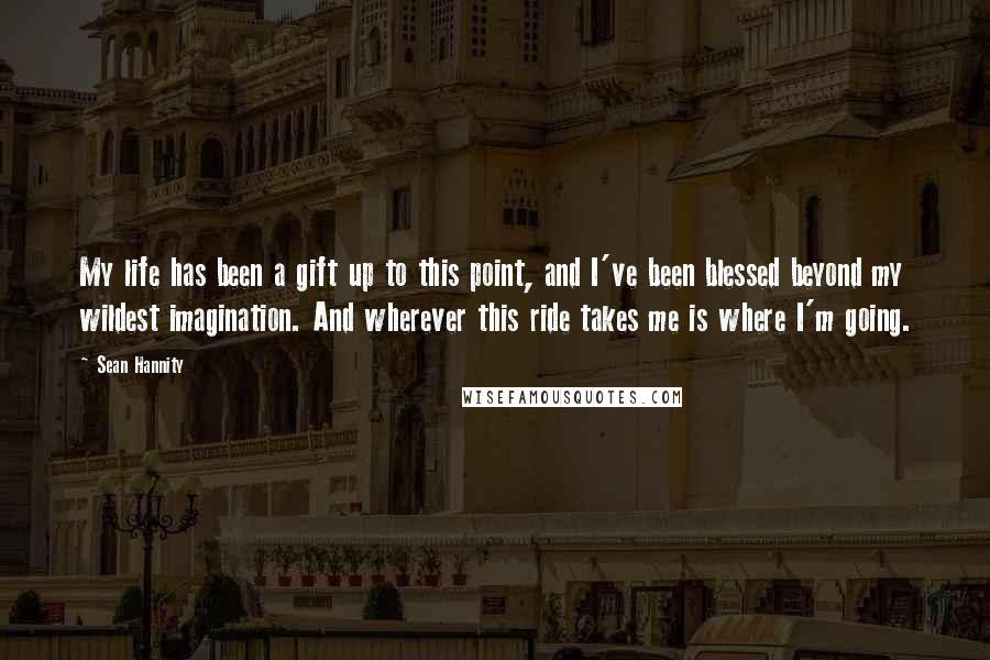 Sean Hannity Quotes: My life has been a gift up to this point, and I've been blessed beyond my wildest imagination. And wherever this ride takes me is where I'm going.