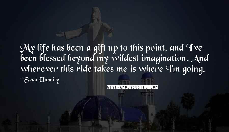 Sean Hannity Quotes: My life has been a gift up to this point, and I've been blessed beyond my wildest imagination. And wherever this ride takes me is where I'm going.