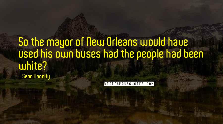 Sean Hannity Quotes: So the mayor of New Orleans would have used his own buses had the people had been white?