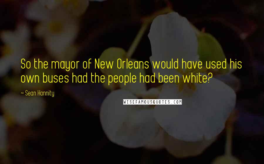 Sean Hannity Quotes: So the mayor of New Orleans would have used his own buses had the people had been white?