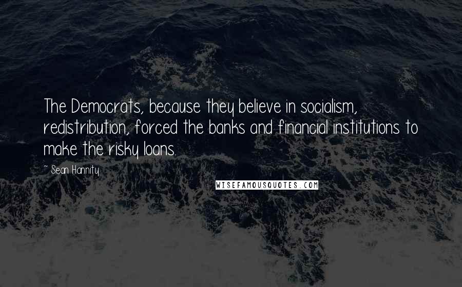 Sean Hannity Quotes: The Democrats, because they believe in socialism, redistribution, forced the banks and financial institutions to make the risky loans.