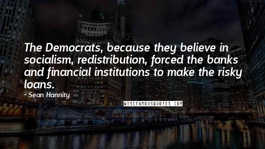 Sean Hannity Quotes: The Democrats, because they believe in socialism, redistribution, forced the banks and financial institutions to make the risky loans.