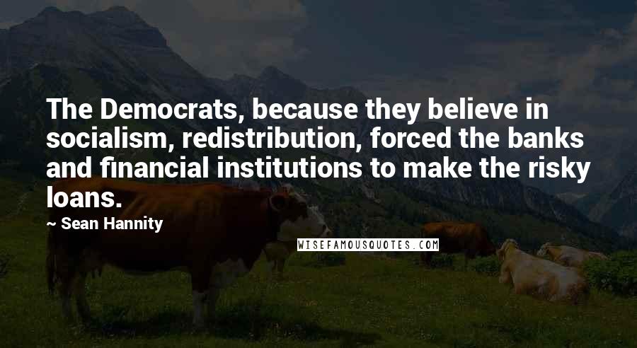 Sean Hannity Quotes: The Democrats, because they believe in socialism, redistribution, forced the banks and financial institutions to make the risky loans.