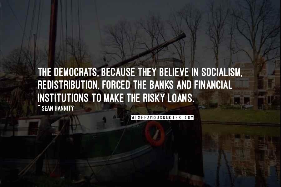 Sean Hannity Quotes: The Democrats, because they believe in socialism, redistribution, forced the banks and financial institutions to make the risky loans.