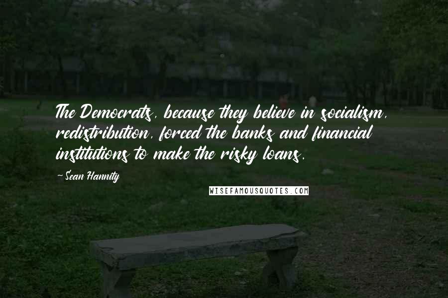 Sean Hannity Quotes: The Democrats, because they believe in socialism, redistribution, forced the banks and financial institutions to make the risky loans.