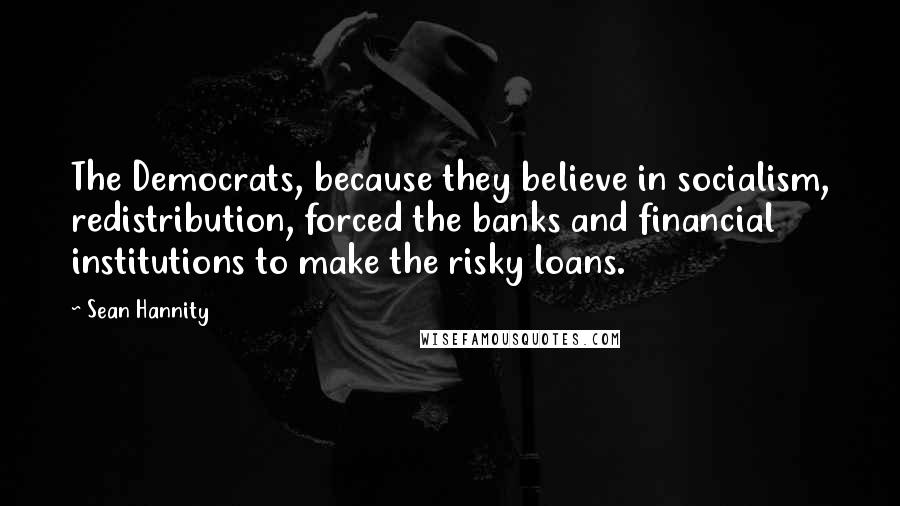 Sean Hannity Quotes: The Democrats, because they believe in socialism, redistribution, forced the banks and financial institutions to make the risky loans.