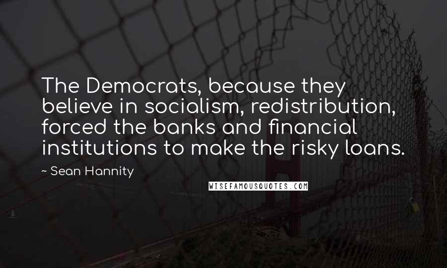 Sean Hannity Quotes: The Democrats, because they believe in socialism, redistribution, forced the banks and financial institutions to make the risky loans.