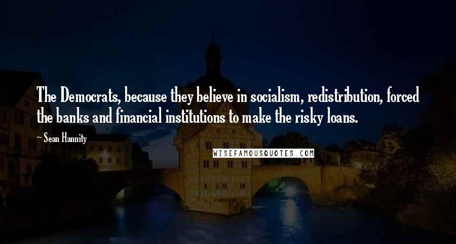 Sean Hannity Quotes: The Democrats, because they believe in socialism, redistribution, forced the banks and financial institutions to make the risky loans.