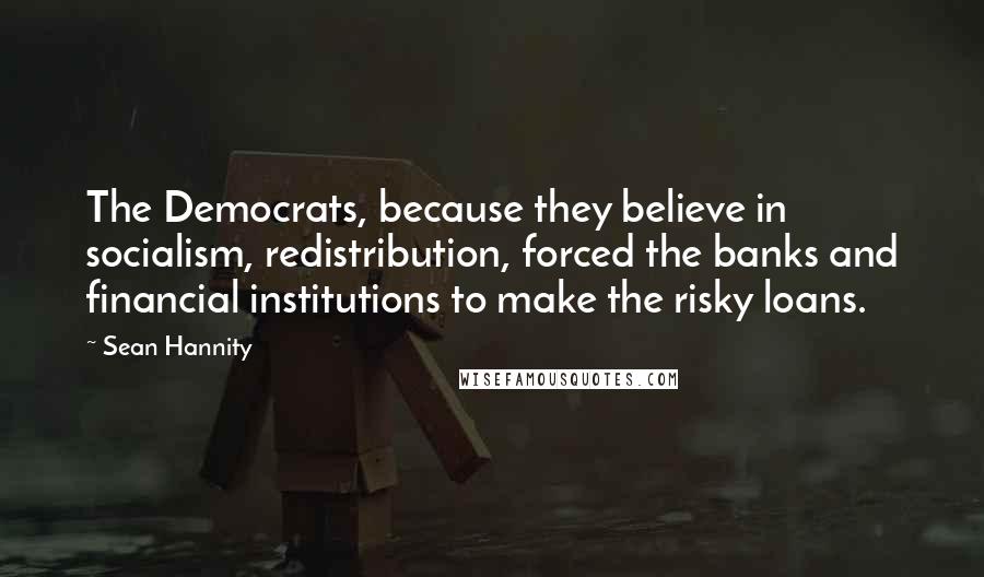 Sean Hannity Quotes: The Democrats, because they believe in socialism, redistribution, forced the banks and financial institutions to make the risky loans.