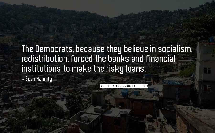 Sean Hannity Quotes: The Democrats, because they believe in socialism, redistribution, forced the banks and financial institutions to make the risky loans.