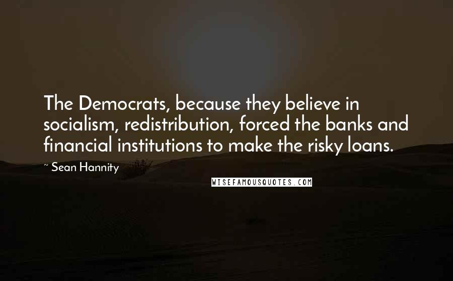 Sean Hannity Quotes: The Democrats, because they believe in socialism, redistribution, forced the banks and financial institutions to make the risky loans.