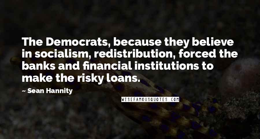 Sean Hannity Quotes: The Democrats, because they believe in socialism, redistribution, forced the banks and financial institutions to make the risky loans.