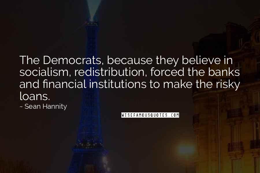 Sean Hannity Quotes: The Democrats, because they believe in socialism, redistribution, forced the banks and financial institutions to make the risky loans.