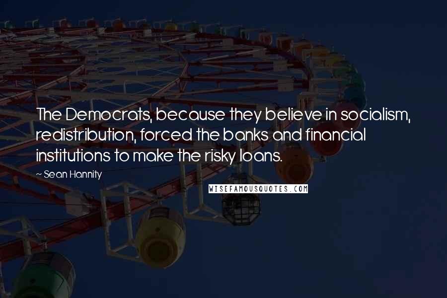 Sean Hannity Quotes: The Democrats, because they believe in socialism, redistribution, forced the banks and financial institutions to make the risky loans.