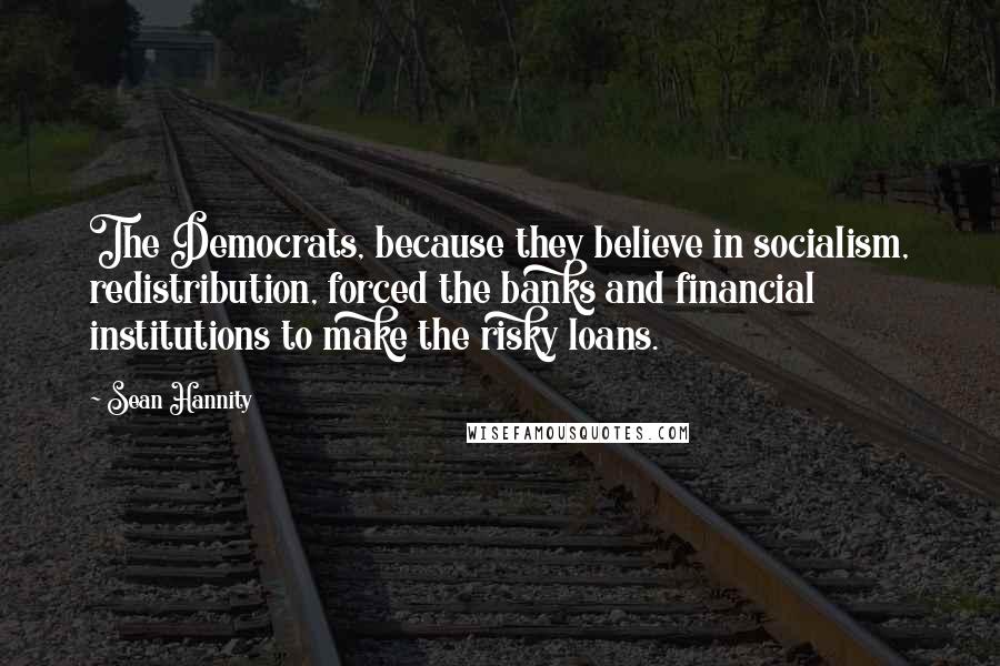 Sean Hannity Quotes: The Democrats, because they believe in socialism, redistribution, forced the banks and financial institutions to make the risky loans.