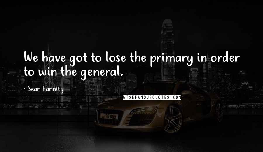 Sean Hannity Quotes: We have got to lose the primary in order to win the general.