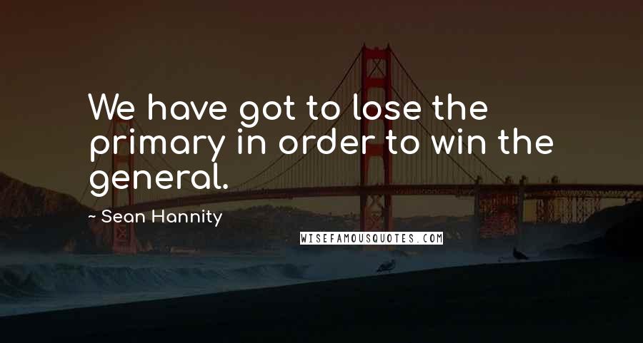 Sean Hannity Quotes: We have got to lose the primary in order to win the general.