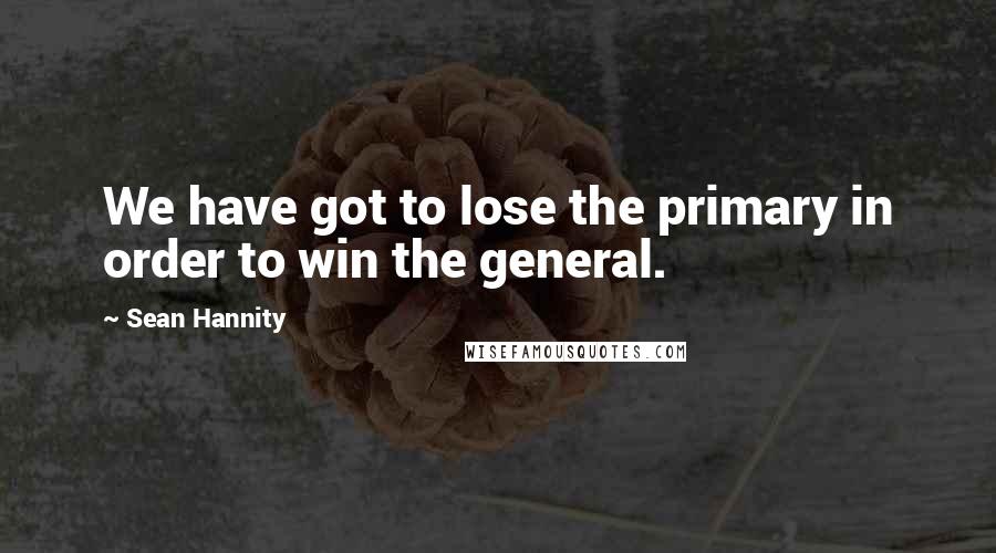 Sean Hannity Quotes: We have got to lose the primary in order to win the general.