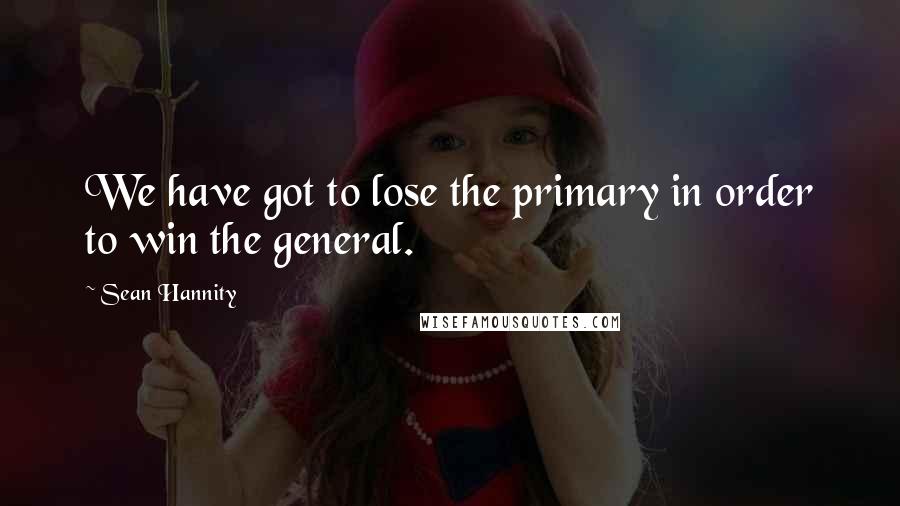 Sean Hannity Quotes: We have got to lose the primary in order to win the general.