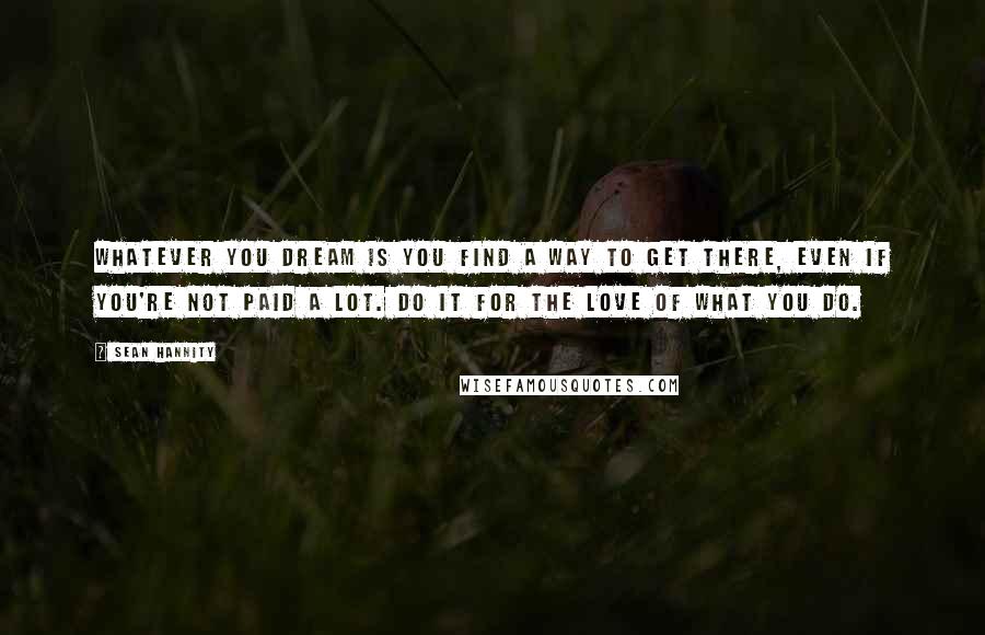 Sean Hannity Quotes: Whatever you dream is you find a way to get there, even if you're not paid a lot. Do it for the love of what you do.