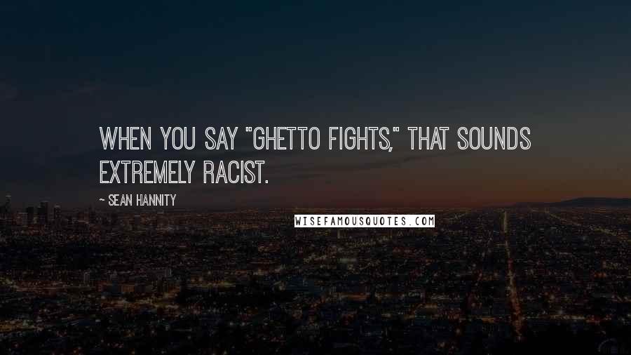 Sean Hannity Quotes: When you say "Ghetto Fights," that sounds extremely racist.