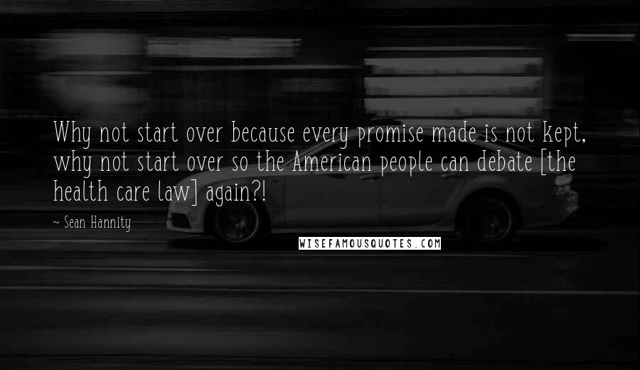 Sean Hannity Quotes: Why not start over because every promise made is not kept, why not start over so the American people can debate [the health care law] again?!