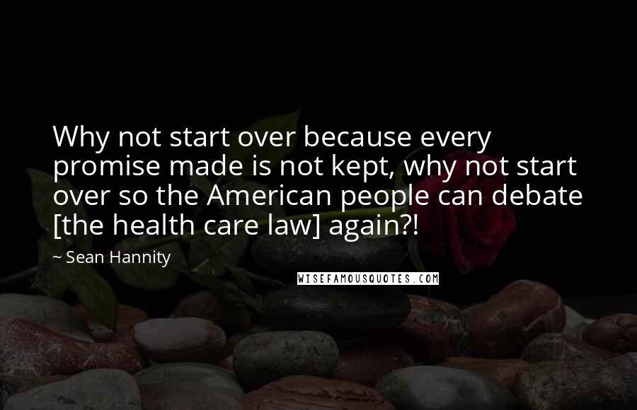 Sean Hannity Quotes: Why not start over because every promise made is not kept, why not start over so the American people can debate [the health care law] again?!