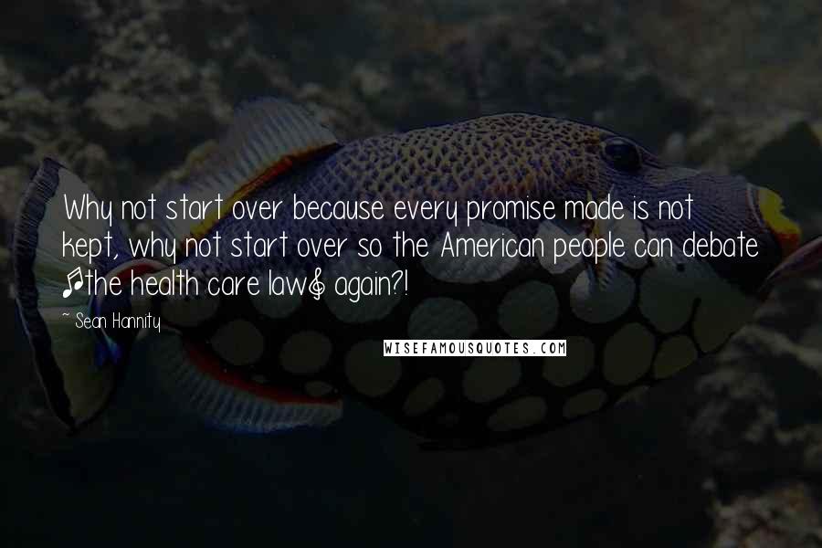 Sean Hannity Quotes: Why not start over because every promise made is not kept, why not start over so the American people can debate [the health care law] again?!