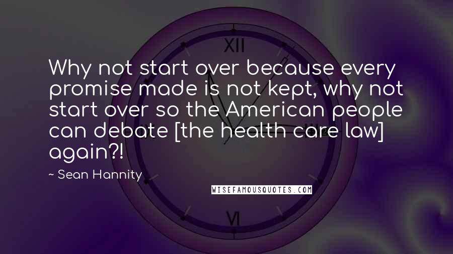 Sean Hannity Quotes: Why not start over because every promise made is not kept, why not start over so the American people can debate [the health care law] again?!