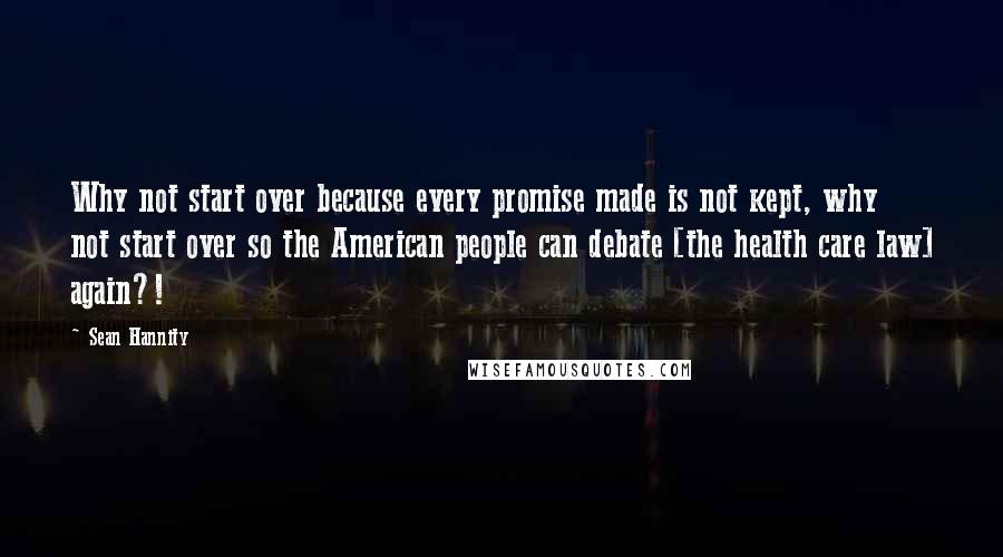 Sean Hannity Quotes: Why not start over because every promise made is not kept, why not start over so the American people can debate [the health care law] again?!