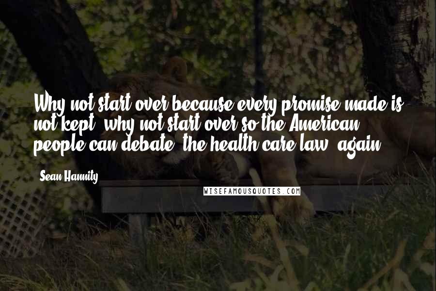 Sean Hannity Quotes: Why not start over because every promise made is not kept, why not start over so the American people can debate [the health care law] again?!