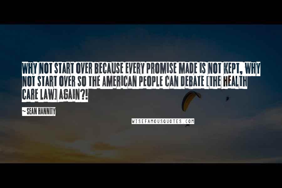 Sean Hannity Quotes: Why not start over because every promise made is not kept, why not start over so the American people can debate [the health care law] again?!